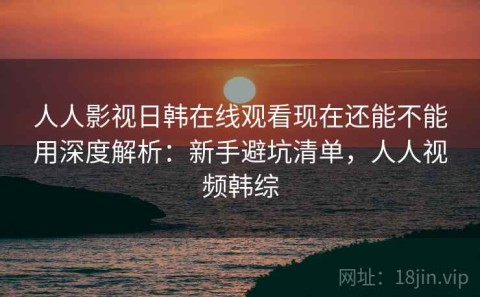 人人影视日韩在线观看现在还能不能用深度解析：新手避坑清单，人人视频韩综