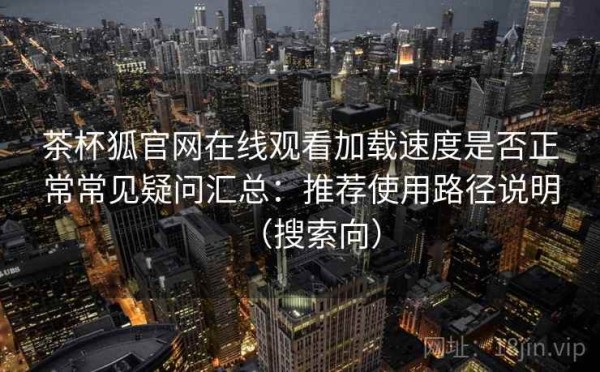 茶杯狐官网在线观看加载速度是否正常常见疑问汇总：推荐使用路径说明（搜索向）