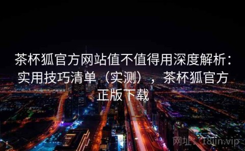 茶杯狐官方网站值不值得用深度解析：实用技巧清单（实测），茶杯狐官方正版下载