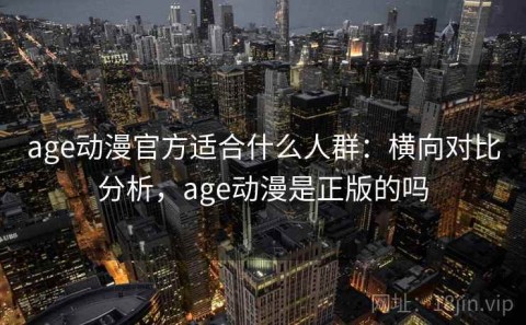 age动漫官方适合什么人群：横向对比分析，age动漫是正版的吗