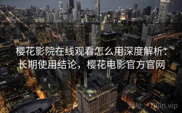 樱花影院在线观看怎么用深度解析：长期使用结论，樱花电影官方官网