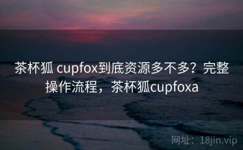 茶杯狐 cupfox到底资源多不多？完整操作流程，茶杯狐cupfoxa