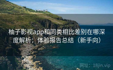 柚子影视app和同类相比差别在哪深度解析：体验报告总结（新手向）