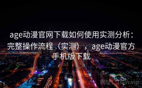 age动漫官网下载如何使用实测分析：完整操作流程（实测），age动漫官方手机版下载