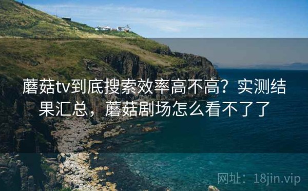 蘑菇tv到底搜索效率高不高？实测结果汇总，蘑菇剧场怎么看不了了