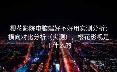 樱花影院电脑端好不好用实测分析：横向对比分析（实测），樱花影视是干什么的