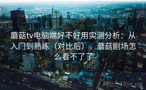 蘑菇tv电脑端好不好用实测分析：从入门到熟练（对比后），蘑菇剧场怎么看不了了