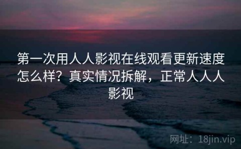 第一次用人人影视在线观看更新速度怎么样？真实情况拆解，正常人人人影视