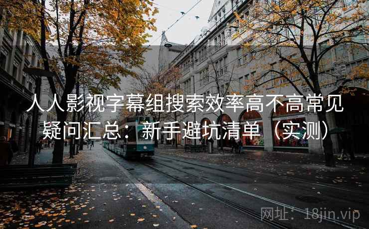 人人影视字幕组搜索效率高不高常见疑问汇总：新手避坑清单（实测）