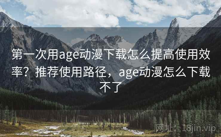 第一次用age动漫下载怎么提高使用效率？推荐使用路径，age动漫怎么下载不了