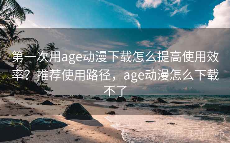 第一次用age动漫下载怎么提高使用效率？推荐使用路径，age动漫怎么下载不了
