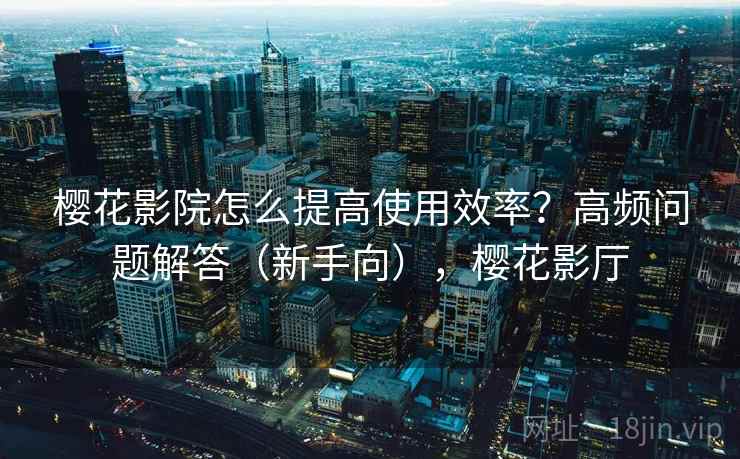 樱花影院怎么提高使用效率？高频问题解答（新手向），樱花影厅