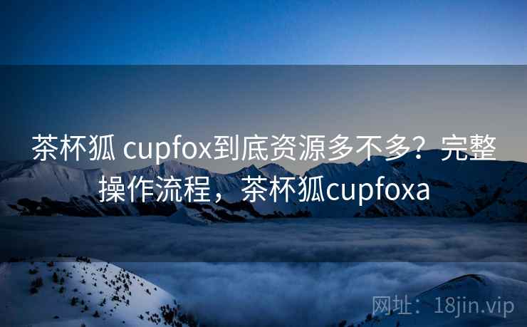 茶杯狐 cupfox到底资源多不多？完整操作流程，茶杯狐cupfoxa