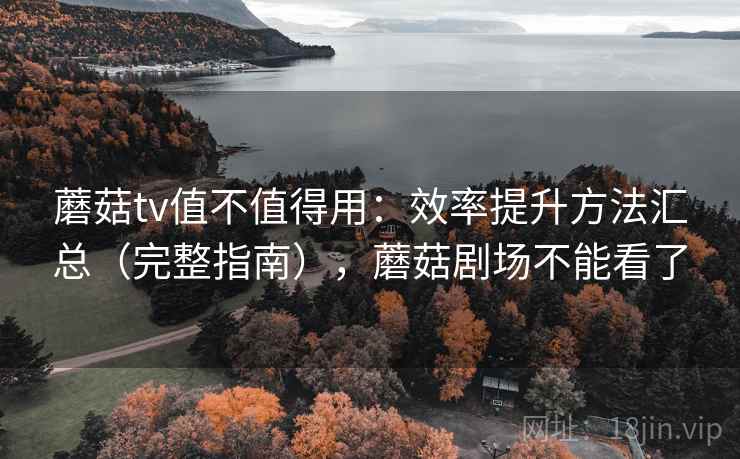 蘑菇tv值不值得用:效率提升方法汇总(完整指南),蘑菇剧场不能看了 蘑菇tv值不值得用:效率提升方法汇总(完整指南),蘑菇剧场不能看了