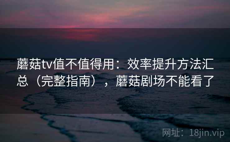 蘑菇tv值不值得用:效率提升方法汇总(完整指南),蘑菇剧场不能看了 蘑菇tv值不值得用:效率提升方法汇总(完整指南),蘑菇剧场不能看了