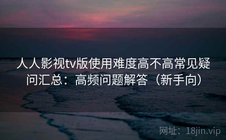 人人影视tv版使用难度高不高常见疑问汇总：高频问题解答（新手向）