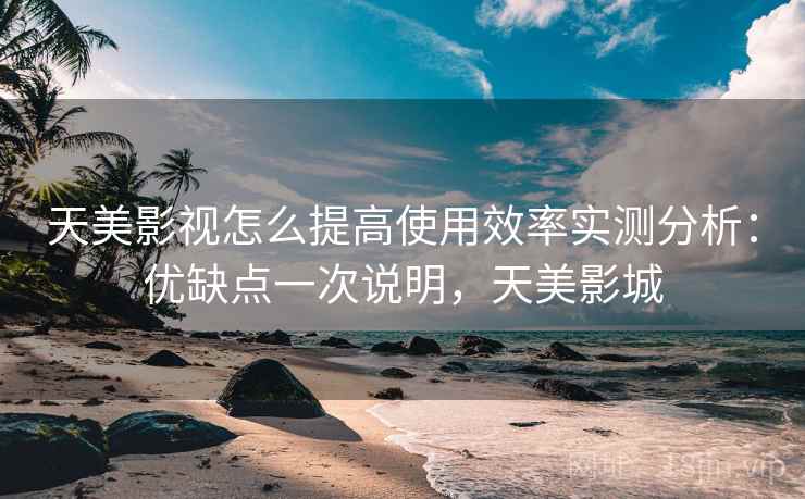 天美影视怎么提高使用效率实测分析：优缺点一次说明，天美影城