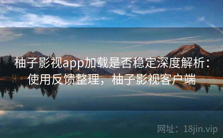 柚子影视app加载是否稳定深度解析：使用反馈整理，柚子影视客户端