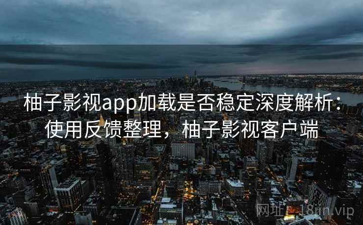 柚子影视app加载是否稳定深度解析：使用反馈整理，柚子影视客户端