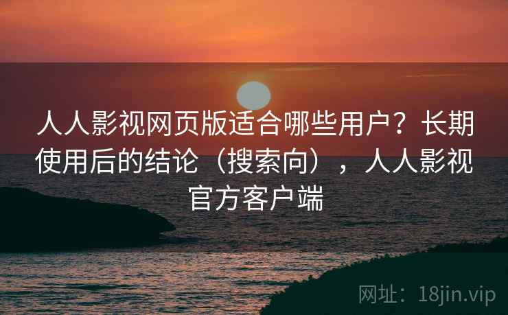 人人影视网页版适合哪些用户？长期使用后的结论（搜索向），人人影视官方客户端