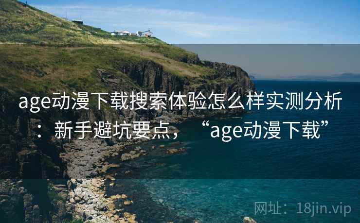 age动漫下载搜索体验怎么样实测分析：新手避坑要点，“age动漫下载”