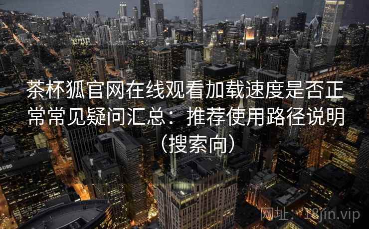 茶杯狐官网在线观看加载速度是否正常常见疑问汇总：推荐使用路径说明（搜索向）