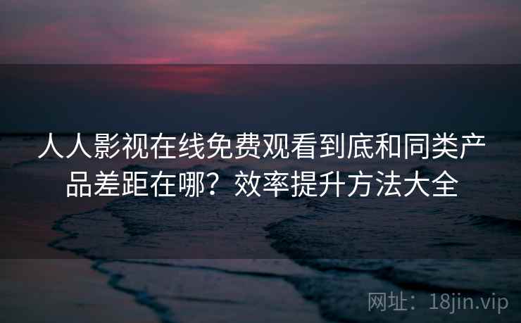 人人影视在线免费观看到底和同类产品差距在哪？效率提升方法大全