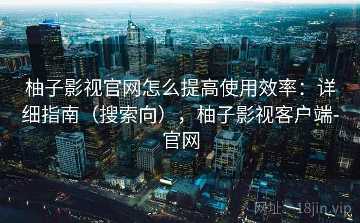 柚子影视官网怎么提高使用效率：详细指南（搜索向），柚子影视客户端-官网