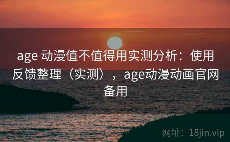 age 动漫值不值得用实测分析：使用反馈整理（实测），age动漫动画官网备用