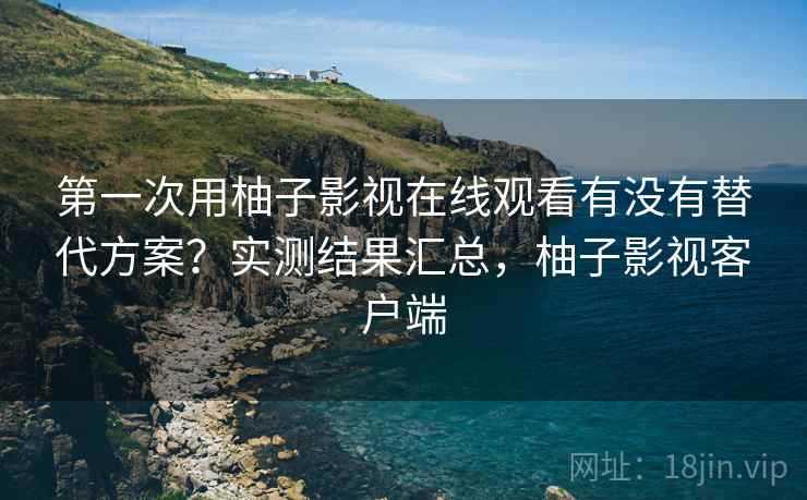 第一次用柚子影视在线观看有没有替代方案？实测结果汇总，柚子影视客户端