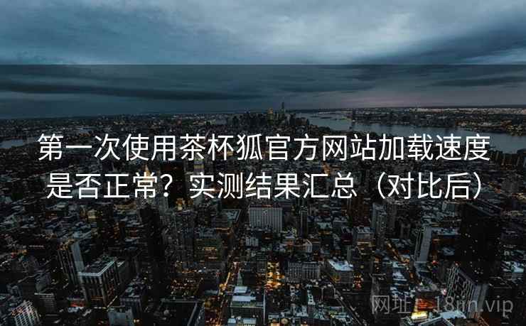 第一次使用茶杯狐官方网站加载速度是否正常?实测结果汇总(对比后) 第一次使用茶杯狐官方网站加载速度是否正常?实测结果汇总(对比后)
