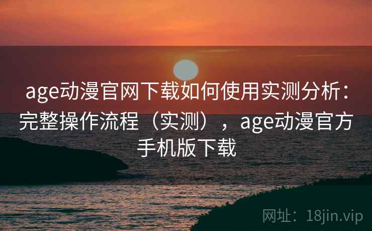 age动漫官网下载如何使用实测分析：完整操作流程（实测），age动漫官方手机版下载