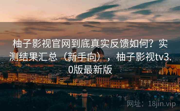 柚子影视官网到底真实反馈如何？实测结果汇总（新手向），柚子影视tv3.0版最新版