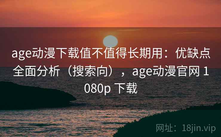 age动漫下载值不值得长期用：优缺点全面分析（搜索向），age动漫官网 1080p 下载