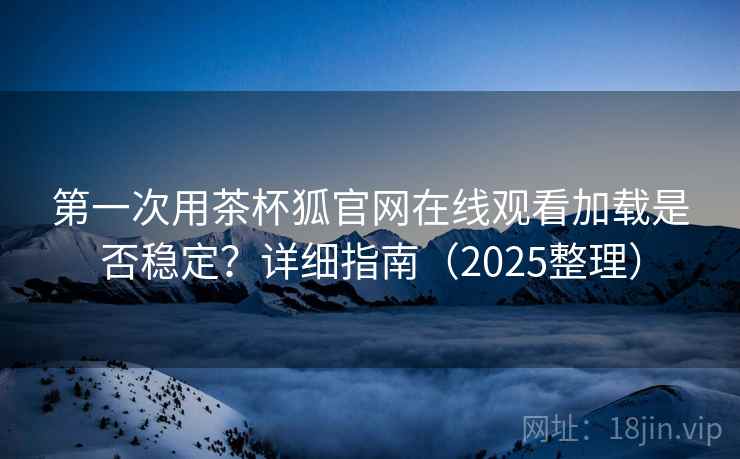 第一次用茶杯狐官网在线观看加载是否稳定？详细指南（2025整理）