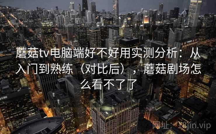 蘑菇tv电脑端好不好用实测分析：从入门到熟练（对比后），蘑菇剧场怎么看不了了