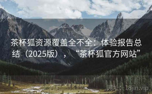 茶杯狐资源覆盖全不全：体验报告总结（2025版），“茶杯狐官方网站”