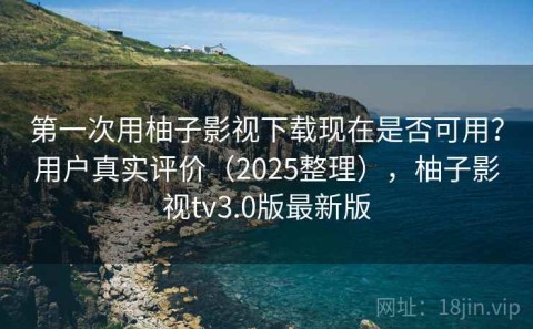 第一次用柚子影视下载现在是否可用？用户真实评价（2025整理），柚子影视tv3.0版最新版