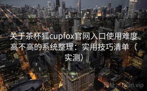关于茶杯狐cupfox官网入口使用难度高不高的系统整理：实用技巧清单（实测）