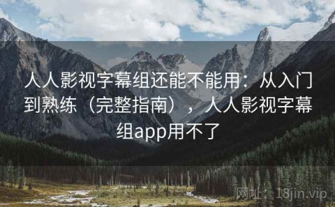 人人影视字幕组还能不能用：从入门到熟练（完整指南），人人影视字幕组app用不了
