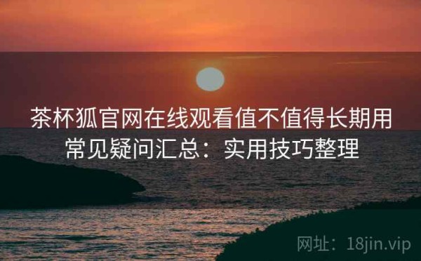 茶杯狐官网在线观看值不值得长期用常见疑问汇总：实用技巧整理