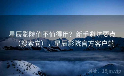星辰影院值不值得用？新手避坑要点（搜索向），星辰影院官方客户端