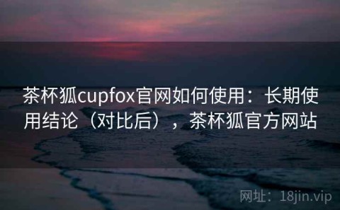 茶杯狐cupfox官网如何使用：长期使用结论（对比后），茶杯狐官方网站