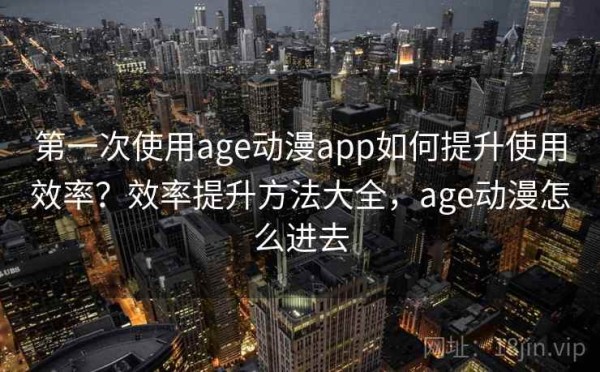 第一次使用age动漫app如何提升使用效率？效率提升方法大全，age动漫怎么进去