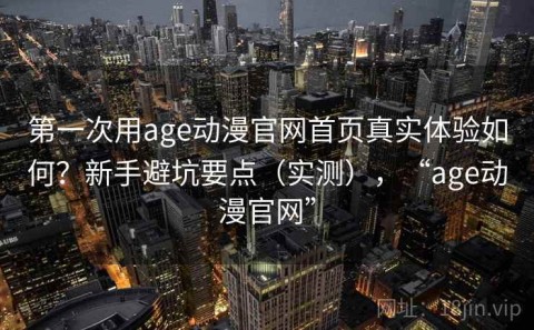 第一次用age动漫官网首页真实体验如何？新手避坑要点（实测），“age动漫官网”