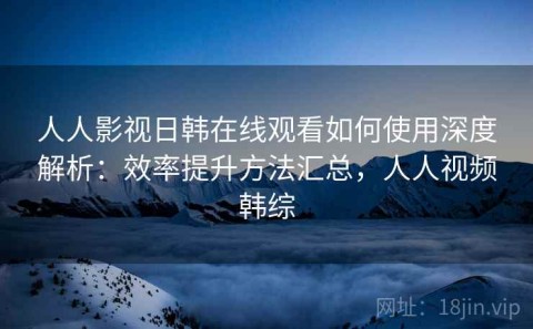 人人影视日韩在线观看如何使用深度解析：效率提升方法汇总，人人视频韩综