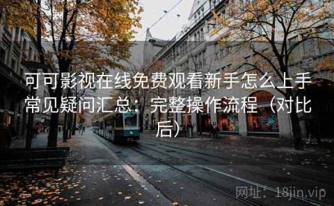 可可影视在线免费观看新手怎么上手常见疑问汇总：完整操作流程（对比后）