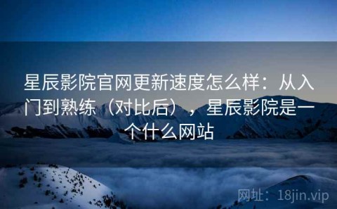星辰影院官网更新速度怎么样：从入门到熟练（对比后），星辰影院是一个什么网站