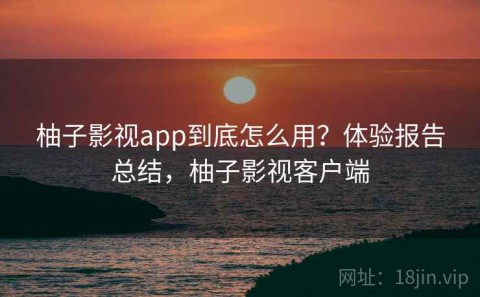 柚子影视app到底怎么用？体验报告总结，柚子影视客户端