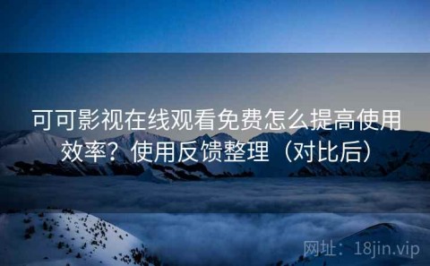 可可影视在线观看免费怎么提高使用效率？使用反馈整理（对比后）